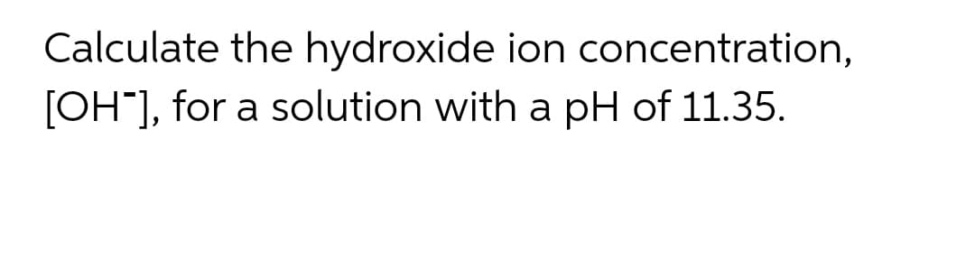 Calculate the hydroxide ion concentration,
[OH"], for a solution with a pH of 11.35.
