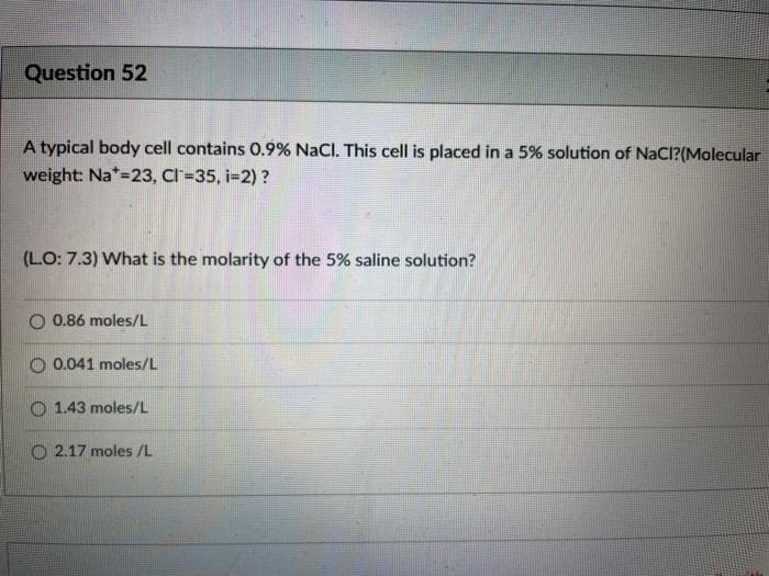 Question 52
A typical body cell contains O.9% NaCl. This cell is placed in a 5% solution of NaCl?(Molecular
weight: Na*=23, Cl=35, i-2) ?
(LO: 7.3) What is the molarity of the 5% saline solution?
O 0.86 moles/L
O 0.041 moles/L
1.43 moles/L
O 2.17 moles /L

