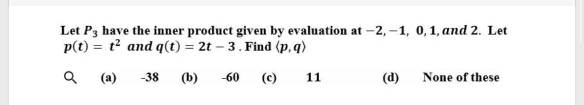 Let P3 have the inner product given by evaluation at -2, –1, 0,1, and 2. Let
p(t) = t? and q(t) = 2t – 3. Find (p, q)
(a)
-38
(b)
-60
(c)
11
(d)
None of these
