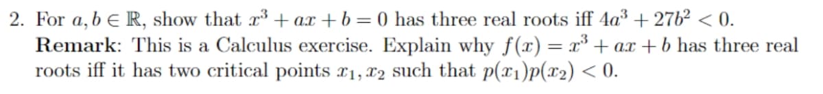 2. For a, b e R, show that r+ ax +b= 0 has three real roots iff 4a³ + 276² < 0.
Remark: This is a Calculus exercise. Explain why f(x) = x* + ax +b has three real
roots iff it has two critical points x1, x2 such that p(x1)p(x2) < 0.
