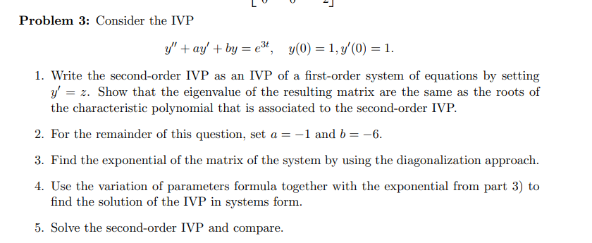 Problem 3: Consider the IVP
y" + ay' + by = e³*, y(0) = 1, y'(0) = 1.
1. Write the second-order IVP as an IVP of a first-order system of equations by setting
y' = z. Show that the eigenvalue of the resulting matrix are the same as the roots of
the characteristic polynomial that is associated to the second-order IVP.
2. For the remainder of this question, set a = -1 and b = -6.
3. Find the exponential of the matrix of the system by using the diagonalization approach.
4. Use the variation of parameters formula together with the exponential from part 3) to
find the solution of the IVP in systems form.
5. Solve the second-order IVP and compare.

