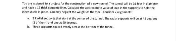 You are assigned to a project for the construction of a new tunnel. The tunnel will be 31 feet in diameter
and have a 12 thick concrete liner. Calculate the approximate value of load in the supports to hold the
inner shield in place. You may neglect the weight of the steel. Consider 2 alignments:
a. 3 Radial supports that start at the center of the tunnel. The radial supports will be at 45 degrees
(2 of them) and one at 90 degrees.
b. Three supports spaced evenly across the bottom of the tunnel.

