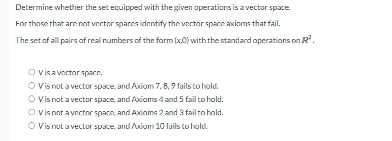 Determine whether the set equipped with the given operations is a vector space.
For those that are not vector spaces identify the vector space axioms that fail.
The set of all pairs of real numbers of the form (x,0) with the standard operations on R.
O Vis a vector space.
O Vis not a vector space, and Axiom 7,8, 9 fails to hold.
O Vis not a vector space, and Axioms 4 and 5 fail to hold.
O Vis not a vector space, and Axioms 2 and 3 fail to hold.
O Vis not a vector space, and Axiom 10 fails to hold.
