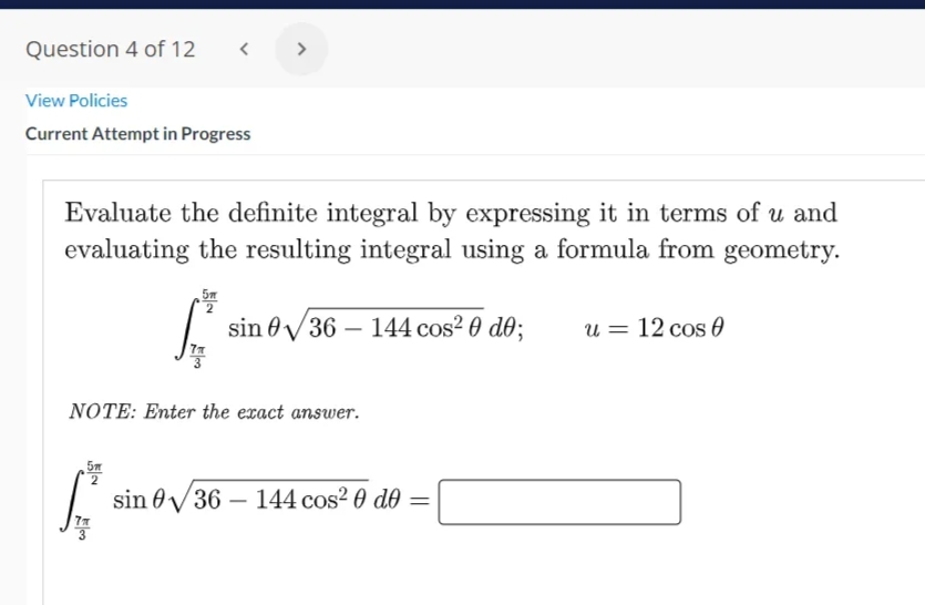 Question 4 of 12
< >
View Policies
Current Attempt in Progress
Evaluate the definite integral by expressing it in terms of u and
evaluating the resulting integral using a formula from geometry.
sin 0V36 – 144 cos? 0 d0;
u = 12 cos 0
NOTE: Enter the exact answer.
5m
sin 0V36 – 144 cos? 0 d0 =
