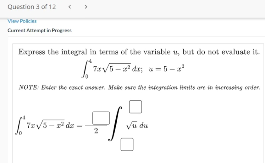 Question 3 of 12
< >
View Policies
Current Attempt in Progress
Express the integral in terms of the variable u, but do not evaluate it.
[7eV5 - a² dx; u = 5 – 2²
— 2? dx; и 3D 5 — х?
NOTE: Enter the exact answer. Make sure the integration limits are in increasing order.
| 7x/5 – x² dx
Vu du
2
