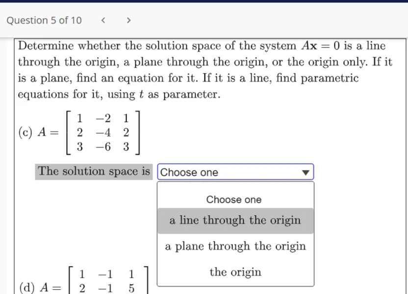 Question 5 of 10
>
Determine whether the solution space of the system Ax = 0 is a line
through the origin, a plane through the origin, or the origin only. If it
is a plane, find an equation for it. If it is a line, find parametric
equations for it, using t as parameter.
%3D
1
-2 1
|(c) A =
2 -4 2
3
-6 3
The solution space is Choose one
Choose one
a line through the origin
a plane through the origin
the origin
1 -1
(d) A = | 2 -1 5
1
