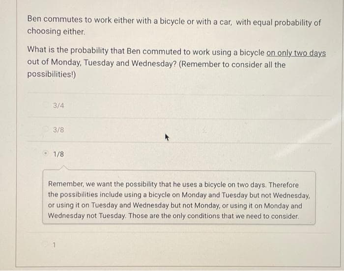 Ben commutes to work either with a bicycle or with a car, with equal probability of
choosing either.
What is the probability that Ben commuted to work using a bicycle on only two days
out of Monday, Tuesday and Wednesday? (Remember to consider all the
possibilities!)
3/4
3/8
1/8
Remember, we want the possibility that he uses a bicycle on two days. Therefore
the possibilities include using a bicycle on Monday and Tuesday but not Wednesday,
or using it on Tuesday and Wednesday but not Monday, or using it on Monday and
Wednesday not Tuesday. Those are the only conditions that we need to consider.
