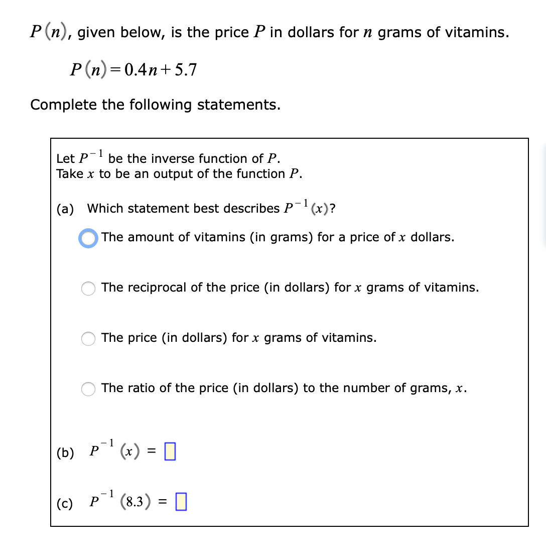P (n), given below, is the price P in dollars for n grams of vitamins.
P(n) = 0.4n+ 5.7
Complete the following statements.
Let P
be the inverse function of P.
Take x to be an output of the function P.
(a) Which statement best describes P- (x)?
The amount of vitamins (in grams) for a price of x dollars.
The reciprocal of the price (in dollars) for x grams of vitamins.
The price (in dollars) for x grams of vitamins.
The ratio of the price (in dollars) to the number of grams, x.
- 1
(b) P
(c) P'(8.3) = 0
