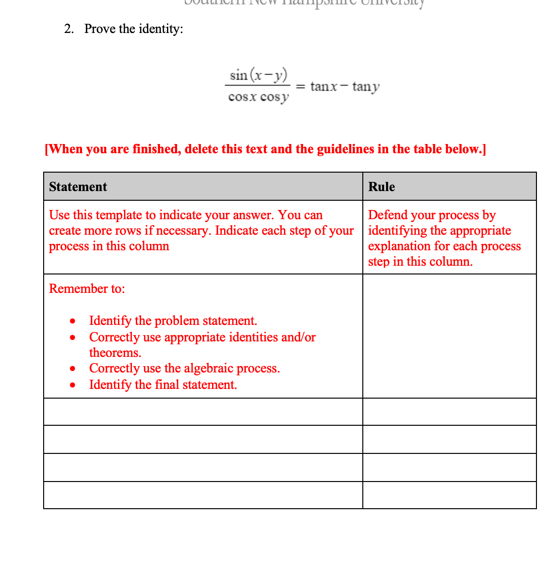 2. Prove the identity:
sin (x-y)
= tanx- tany
cosx cosy
[When you are finished, delete this text and the guidelines in the table below.]
Statement
Rule
Defend your process by
create more rows if necessary. Indicate each step of your | identifying the appropriate
explanation for each process
step in this column.
Use this template to indicate your answer. You can
process in this column
Remember to:
• Identify the problem statement.
Correctly use appropriate identities and/or
theorems.
Correctly use the algebraic process.
Identify the final statement.
