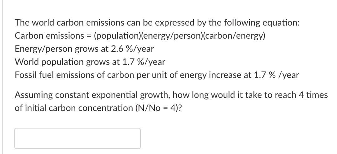 The world carbon emissions can be expressed by the following equation:
Carbon emissions = (population)(energy/person)(carbon/energy)
%D
Energy/person grows at 2.6 %/year
World population grows at 1.7 %/year
Fossil fuel emissions of carbon per unit of energy increase at 1.7 % /year
Assuming constant exponential growth, how long would it take to reach 4 times
of initial carbon concentration (N/No = 4)?
