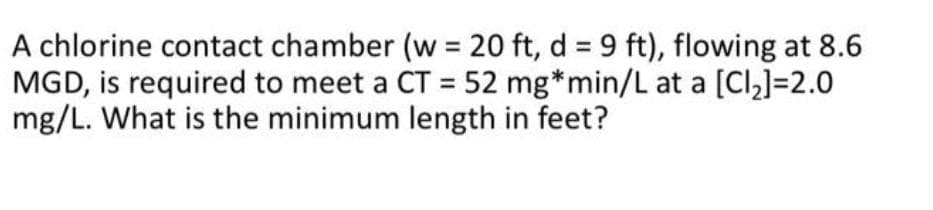 A chlorine contact chamber (w = 20 ft, d = 9 ft), flowing at 8.6
MGD, is required to meet a CT = 52 mg*min/L at a [Cl2]=2.0
mg/L. What is the minimum length in feet?
