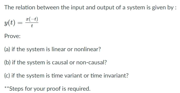 The relation between the input and output of a system is given by :
x(-t)
y(t) = ","
Prove:
(a) if the system is linear or nonlinear?
(b) if the system is causal or non-causal?
(c) if the system is time variant or time invariant?
**Steps for your proof is required.
