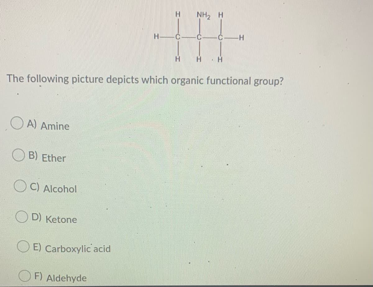 NH2 H
H
The following picture depicts which organic functional group?
O A) Amine
B) Ether
C) Alcohol
D) Ketone
O E) Carboxylic acid
O F) Aldehyde
