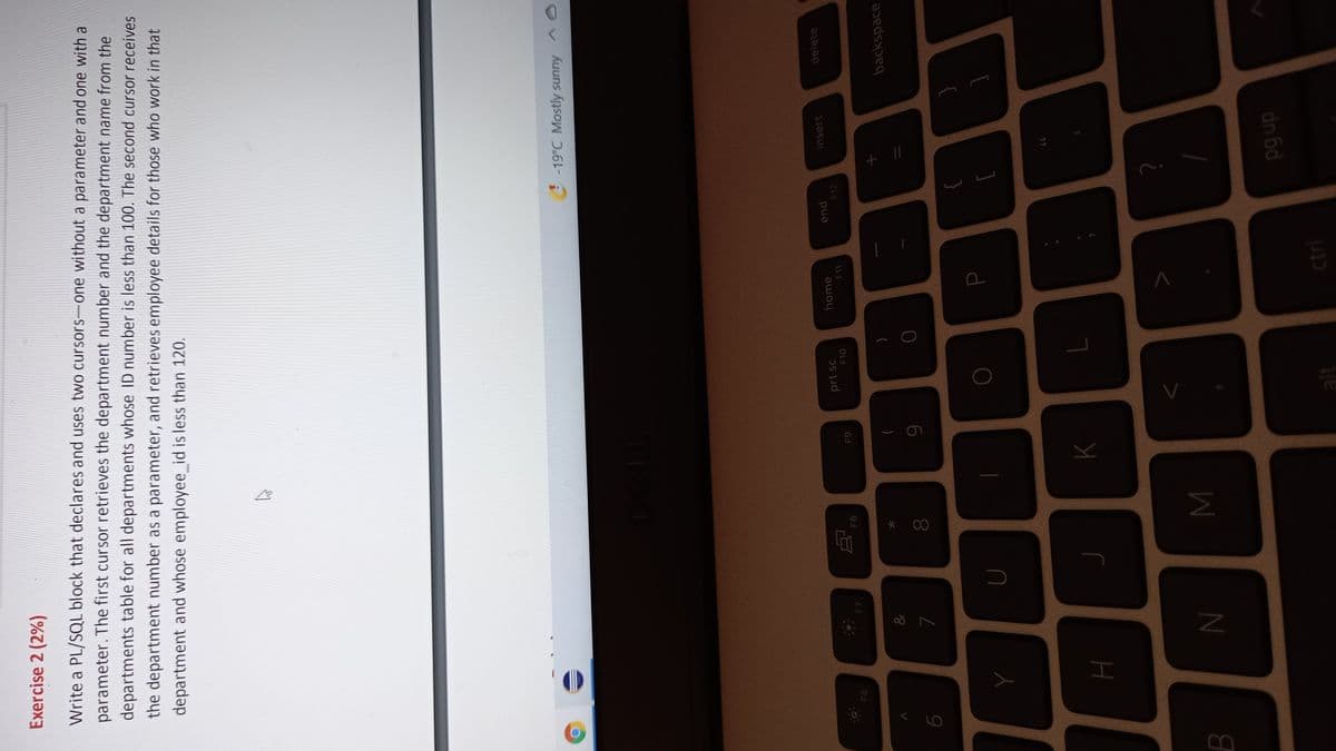 00
Exercise 2 (2%)
Write a PL/SQL block that declares and uses two cursors-one without a parameter and one with a
parameter. The first cursor retrieves the department number and the department name from the
departments table for all departments whose ID number is less than 100. The second cursor receives
the department number as a parameter, and retrieves employee details for those who work in that
department and whose employee_id is less than 120.
-19°C Mostly sunny
delete
insert
pua
F12
home
prt sc
F10
F8
6
backspace
&
)
dn 6d
alt
כנע
