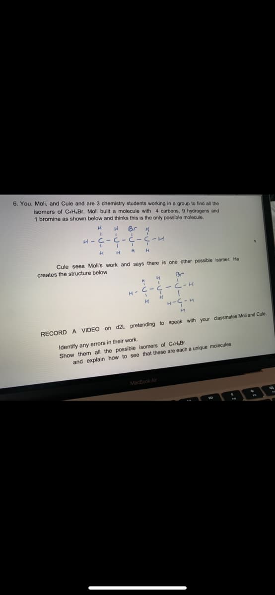 6. You, Moli, and Cule and are 3 chemistry students working in a group to find all the
isomers of C+H,Br. Moli built a molecule with 4 carbons, 9 hydrogens and
1 bromine as shown below and thinks this is the only possible molecule.
H H
Br
H-C-C
H
-C-C-H
III
H H H H
Cule sees Moli's work and says there is one other possible isomer. He
creates the structure below
4
I
M
H-C-C
1
H
Br
I
C-H
MacBook Air
1
HI
H-C-4
M
RECORD A VIDEO on d2L pretending to speak with your classmates Moli and Cule.
Identify any errors in their work.
Show them all the possible isomers of C&H,Br
and explain how to see that these are each a unique molecules
F
P