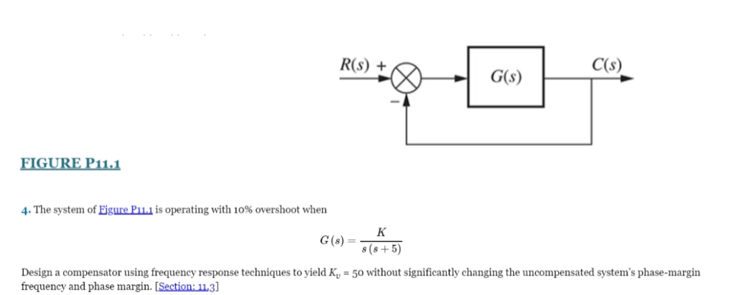 R(s) +
C(s)
G(s)
FIGURE P11.1
4. The system of Figure P11.1 is operating with 10% overshoot when
K
G(s) =
8 (s + 5)
Design a compensator using frequency response techniques to yield K, = 50 without significantly changing the uncompensated system's phase-margin
frequency and phase margin. [Section: 11,3]
