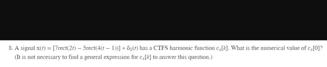 8. A signal x(t) = [7rect(2t) – 5rect(4(t – 1))] * Ss(t) has a CTFS harmonic function cx[k]. What is the numerical value of c[0]?
(It is not necessary to find a general expression for c[k] to answer this question.)

