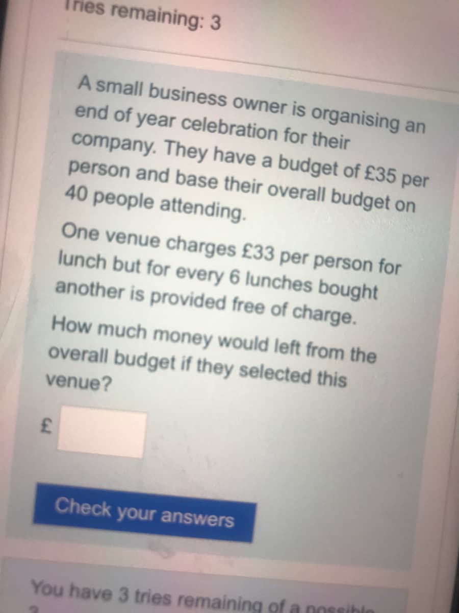 Thies remaining: 3
A small business owner is organising an
end of year celebration for their
company. They have a budget of £35 per
person and base their overall budget on
40 people attending.
One venue charges £33 per person for
lunch but for every 6 lunches bought
another is provided free of charge.
How much money would left from the
overall budget if they selected this
venue?
Check your answers
You have 3 tries remaining of a nossihle
