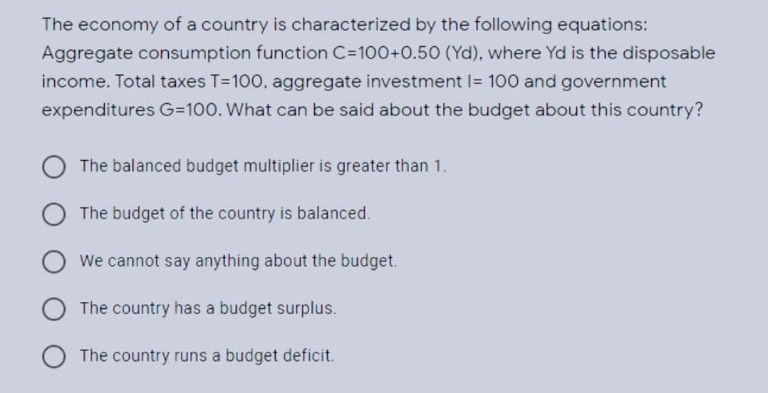 The economy of a country is characterized by the following equations:
Aggregate consumption function C=100+0.50 (Yd), where Yd is the disposable
income. Total taxes T=100, aggregate investment I= 100 and government
expenditures G=100. What can be said about the budget about this country?
O The balanced budget multiplier is greater than 1.
The budget of the country is balanced.
We cannot say anything about the budget.
The country has a budget surplus.
The country runs a budget deficit.
