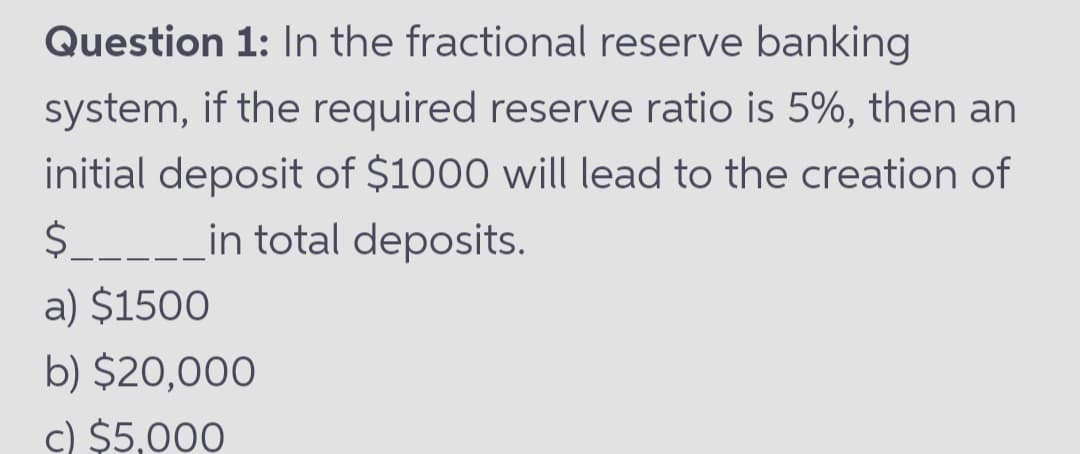 Question 1: In the fractional reserve banking
system, if the required reserve ratio is 5%, then an
initial deposit of $1000 will lead to the creation of
$.
___in total deposits.
a) $1500
b) $20,000
c) $5,000
