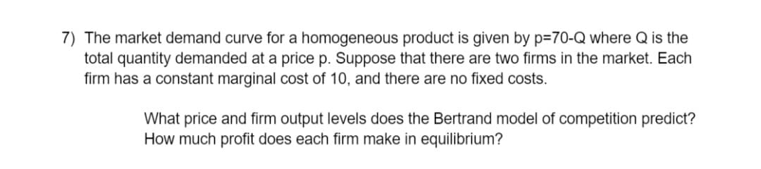 7) The market demand curve for a homogeneous product is given by p=70-Q where Q is the
total quantity demanded at a price p. Suppose that there are two firms in the market. Each
firm has a constant marginal cost of 10, and there are no fixed costs.
What price and firm output levels does the Bertrand model of competition predict?
How much profit does each firm make in equilibrium?
