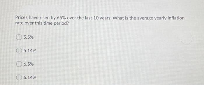 Prices have risen by 65% over the last 10 years. What is the average yearly inflation
rate over this time period?
5.5%
5.14%
O 6.5%
6.14%
