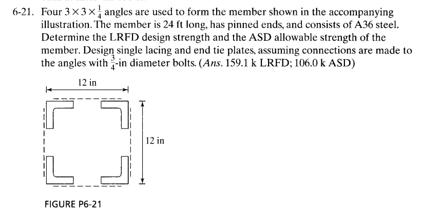 6-21. Four 3×3× angles are used to form the member shown in the accompanying
illustration. The member is 24 ft long, has pinned ends, and consists of A36 steel.
Determine the LRFD design strength and the ASD allowable strength of the
member. Design single lacing and end tie plates, assuming connections are made to
the angles with-in diameter bolts. (Ans. 159.1 k LRFD; 106.0 k ASD)
12 in
|12 in
FIGURE P6-21
