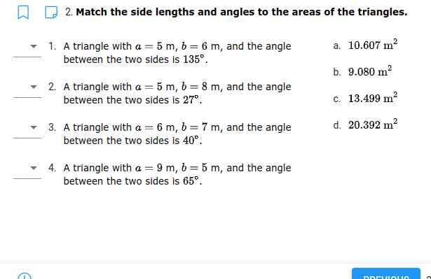 Q 2. Match the side lengths and angles to the areas of the triangles.
a. 10.607 m?
1. A triangle with a = 5 m, b = 6 m, and the angle
between the two sides is 135°.
b. 9.080 m?
2. A triangle with a = 5 m, b = 8 m, and the angle
between the two sides is 27°.
c. 13.499 m?
d. 20.392 m?
3. A triangle with a = 6 m, b = 7 m, and the angle
between the two sides is 40°.
4. A triangle with a = 9 m, b = 5 m, and the angle
between the two sides is 65°.
ו רוח חא
