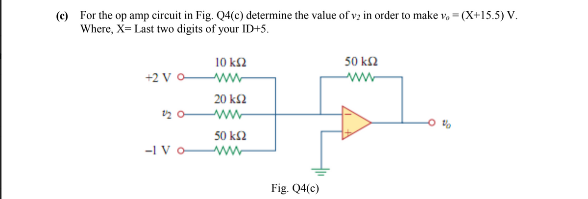 (c) For the op amp circuit in Fig. Q4(c) determine the value of v2 in order to make v, =
Where, X= Last two digits of your ID+5.
(X+15.5) V.
10 k2
50 k2
+2 V O
ww
ww
20 k2
ww
50 k2
-1 V o
Fig. Q4(c)
