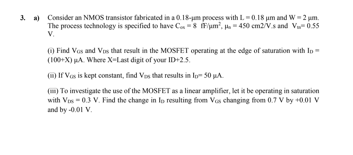 3. a) Consider an NMOS transistor fabricated in a 0.18-µm process with L= 0.18 µm and W = 2 µm.
The process technology is specified to have Cox = 8 fF/µm², µn = 450 cm2/V.s and Vin= 0.55
V.
(i) Find VGs and VDs that result in the MOSFET operating at the edge of saturation with Ip:
(100+X) µA. Where X=Last digit of your ID+2.5.
%3D
(ii) If VGs is kept constant, find Vps that results in Ip= 50 µA.
(iii) To investigate the use of the MOSFET as a linear amplifier, let it be operating in saturation
with VDs = 0.3 V. Find the change in Ip resulting from VGs changing from 0.7 V by +0.01 V
and by -0.01 V.
