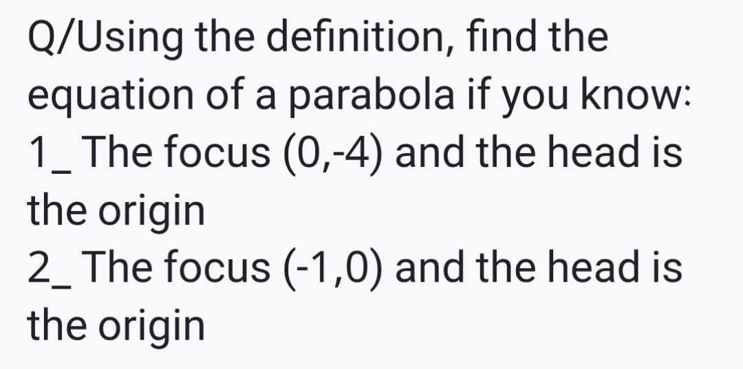 Q/Using the definition, find the
equation of a parabola if you know:
1_ The focus (0,-4) and the head is
the origin
2_ The focus (-1,0) and the head is
the origin
