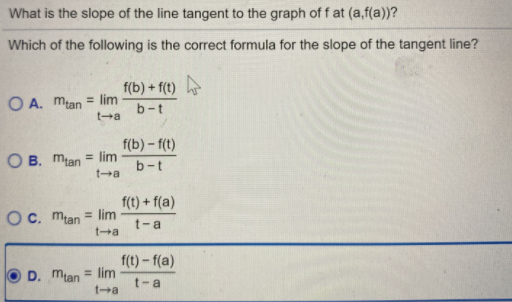 What is the slope of the line tangent to the graph of f at (a,f(a))?
Which of the following is the correct formula for the slope of the tangent line?
f(b) + f(t)
O A. mlan = lim
ta
b-t
f(b) - f(t)
O B. mlan = lim
ta
%3D
b-t
f(t) + f(a)
Oc. mlan = lim
%3D
t-a
ta
f(t)-f(a)
D. mtan = lim
ta
t-a

