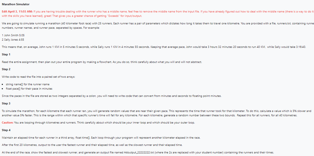 Marathon Simulator
Edit April 3, 11:55 AM: If you are having trouble dealing with the runner who has a middle name, feel free to remove the middle name from the input file. If you have already figured out how to deal with the middle name (there is a way to do it
with the skills you have learned), great! That gives you a greater chance of getting "Exceeds" for input/output.
We are going to simulate running a marathon (40 kilometer foot race) with 25 runners. Each runner has a pair of parameters which dictates how long it takes them to travel one kilometre. You are provided with a file, runners.txt, containing runne
numbers, runner names, and runner pace, separated by spaces. For example:
1 John Smith 5:05
2 Sally Jones 4:55
This means that, on average, John runs 1 KM in 5 minutes 5 seconds, while Sally runs 1 KM in 4 minutes 55 seconds. Keeping that average pace, John would take 3 hours 32 minutes 20 seconds to run 40 KM, while Sally would take 3:16:40.
Step 1
Read the entire assignment, then plan out your entire program by making a flowchart. As you do so, think carefully about what you will and will not abstract.
Step 2
Write code to read the file into a paired set of two arrays:
• string name[] for the runner name
float pace[] for their pace in minutes
Since the paces in the file are stored as two integers separated by a colon, you will need to write code that can convert from minutes and seconds to floating point minutes.
Step 3
To simulate the marathon, for each kilometre that each runner ran, you will generate random values that are near their given pace. This represents the time that runner took for that kilometer. To do this, calculate a value which is 5% slower and
another value 5% faster. This is the range within which that specific runner's time will fall for any kilometre. For each kilometre, generate a random number between these two bounds. Repeat this for all runners, for all 40 kilometres.
Caution: You are looping through kilometres and runners. Think carefully about which should be your inner loop and which should be your outer loop.
Step 4
Maintain an elapsed time for each runner in a third array, float time[]. Each loop through your program will represent another kilometer elapsed in the race.
After the first 20 kilometres, output to the user the fastest runner and their elapsed time, as well as the slowest runner and their elapsed time.
At the end of the race, show the fastest and slowest runner, and generate an output file named A4output_22222222.txt (where the 2s are replaced with your student number) containing the runners and their times.