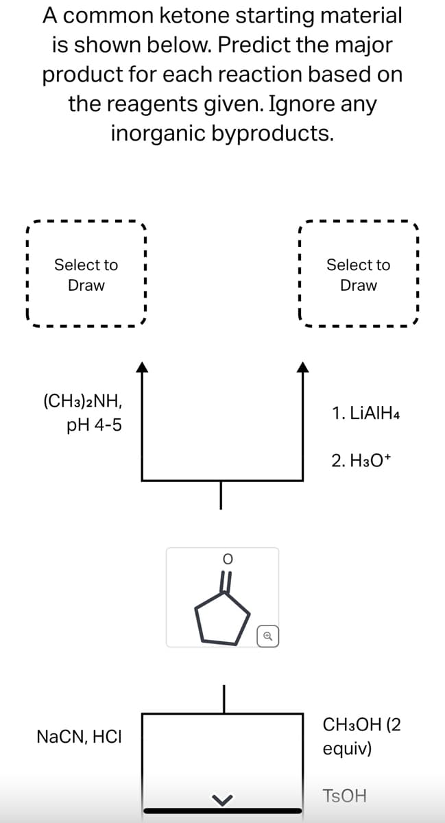 A common ketone starting material
is shown below. Predict the major
product for each reaction based on
the reagents given. Ignore any
inorganic byproducts.
Select to
Draw
(CH3)2NH,
pH 4-5
NaCN, HCI
¿
I
Select to
Draw
1. LiAlH4
2. H3O+
CH3OH (2
equiv)
TSOH
I
I
I
I