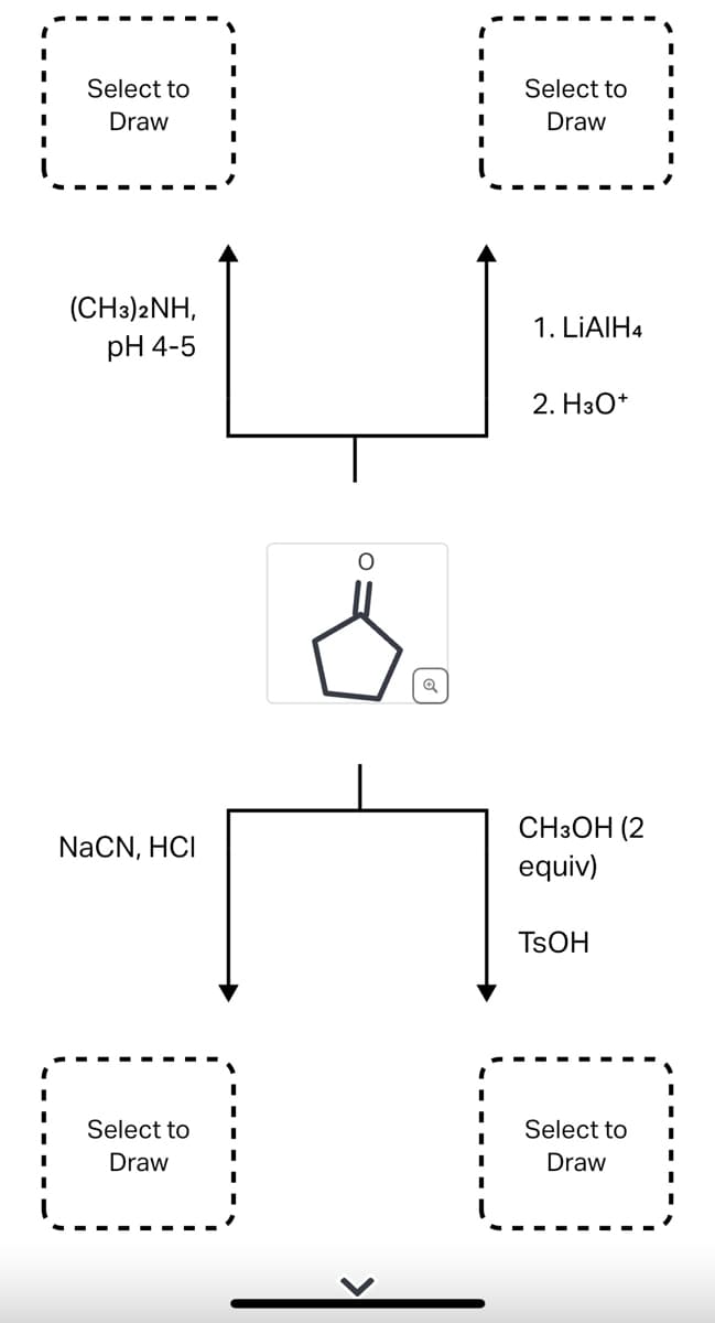 Select to
Draw
(CH3)2NH,
pH 4-5
NaCN, HCI
Select to
Draw
O
Q
I
Select to
Draw
1. LiAlH4
2. H3O+
CH3OH (2
equiv)
TSOH
Select to
Draw
I
I
I
I
I
I
I
I