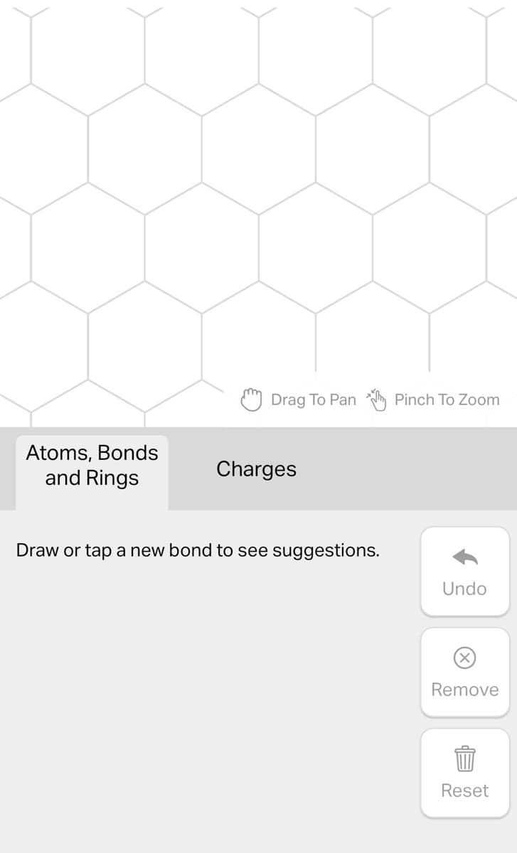 Atoms, Bonds
and Rings
Drag To Pan Pinch To Zoom
Charges
Draw or tap a new bond to see suggestions.
Undo
Remove
Reset