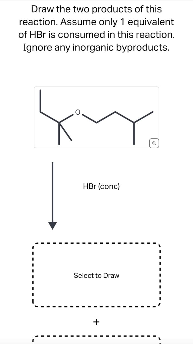 Draw the two products of this
reaction. Assume only 1 equivalent
of HBr is consumed in this reaction.
Ignore any inorganic byproducts.
I
|
HBr (conc)
Select to Draw
Q
I
I