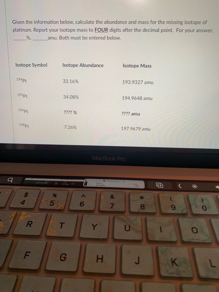 Given the information below, calculate the abundance and mass for the missing isotope of
platinum. Report your isotope mass to FOUR digits after the decimal point. For your answer,
%,
amu. Both must be entered below.
Isotope Abundance
Isotope Mass
Isotope Symbol
194pt
33.16%
193.9327 amu
195pt
34.08%
194.9648 amu
196pt
???? %
???? amu
198pt
7.26%
197.9679 amu
MacBook Pro
&
6.
8.
Y
U
G
H.
J
K
