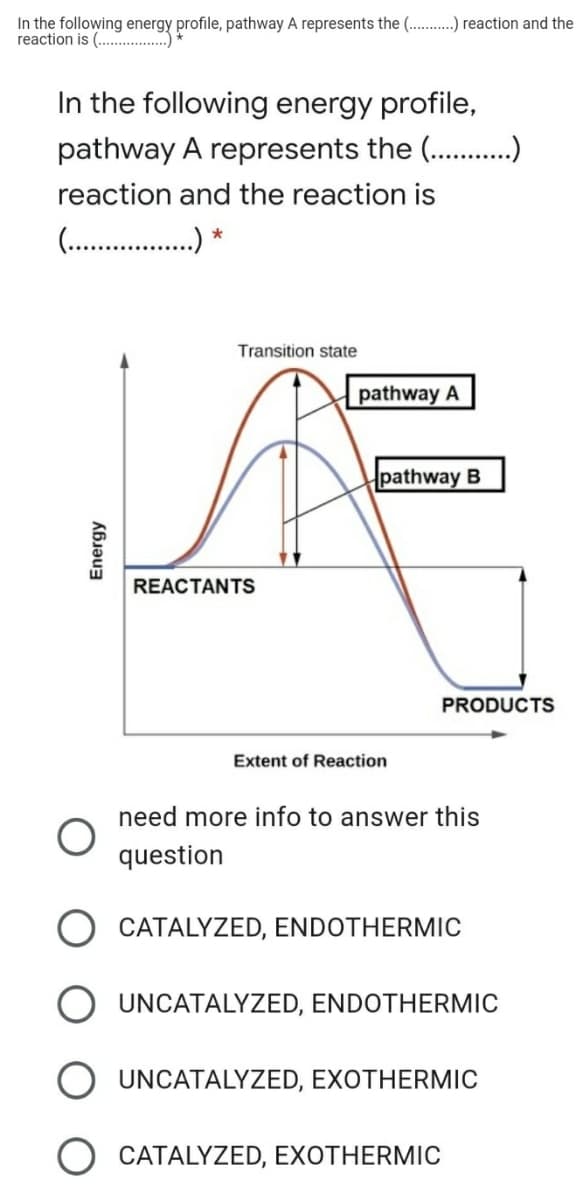 In the following energy profile, pathway A represents the (. . reaction and the
reaction is (. .)
In the following energy profile,
pathway A represents the (. .)
reaction and the reaction is
(...
. *
Transition state
pathway A
pathway B
REACTANTS
PRODUCTS
Extent of Reaction
need more info to answer this
question
CATALYZED, ENDOTHERMIC
UNCATALYZED, ENDOTHERMIC
UNCATALYZED, EXOTHERMIC
O CATALYZED, EXOTHERMIC
Energy
