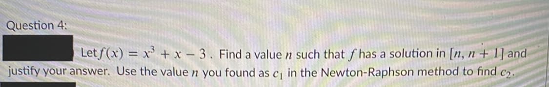 Question 4:
Let f(x) = x' + x – 3. Find a value n such that f has a solution in [n, n + 1] and
justify your answer. Use the value n you found as cj in the Newton-Raphson method to find c2.
