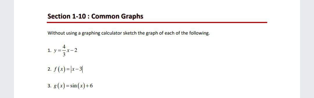 Section 1-10 : Common Graphs
Without using a graphing calculator sketch the graph of each of the following.
1. y=-2
2. f(x)=|x-3|
3. 8(x) = sin(x)+6
