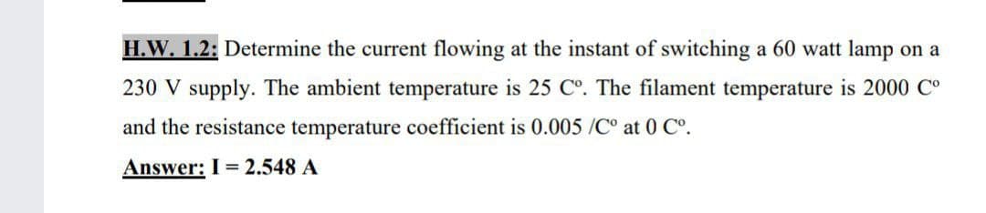 H.W. 1.2: Determine the current flowing at the instant of switching a 60 watt lamp on a
230 V supply. The ambient temperature is 25 C°. The filament temperature is 2000 Co
and the resistance temperature coefficient is 0.005 /C° at 0 C°.
Answer: I = 2.548 A
