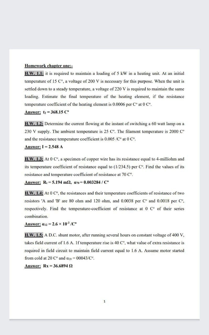 Homework chapter one:-
H.W. 1.1: it is required to maintain a loading of 5 kW in a heating unit. At an initial
temperature of 15 C°, a voltage of 200 V is necessary for this purpose. When the unit is
settled down to a steady temperature, a voltage of 220 V is required to maintain the same
loading. Estimate the final temperature of the heating element, if the resistance
temperature coefficient of the heating element is 0.0006 per C° at 0 Co.
Answer: t2 = 368.15 C°
H.W. 1.2: Determine the current flowing at the instant of switching a 60 watt lamp on a
230 V supply. The ambient temperature is 25 C°. The filament temperature is 2000 C°
and the resistance temperature coefficient is 0.005 /C° at 0 C°.
Answer: I = 2.548 A
H.W. 1.3: At 0 C°, a specimen of copper wire has its resistance equal to 4-milliohm and
its temperature coefficient of resistance equal to (1/234.5) per Co. Find the values of its
resistance and temperature coefficient of resistance at 70 C°.
Answer: Re= 5.194 m2, a70= 0.003284 / C°
H.W. 1.4: At 0 C°, the resistances and their temperature coefficients of resistance of two
resistors 'A and 'B' are 80 ohm and 120 ohm, and 0.0038 per C° and 0.0018 per C,
respectively. Find the temperature-coefficient of resistance at 0 C° of their series
combination.
Answer: a12 = 2.6 x 103 /C"
H.W. 1.5: A D.C. shunt motor, after running several hours on constant voltage of 400 V,
takes field current of 1.6 A. 1f temperature rise is 40 C°, what value of extra resistance is
required in field circuit to maintain field current equal to 1.6 A. Assume motor started
from cold at 20 C° and a20 = 00043/Co.
Answer: Rx 36.6894 2
1
