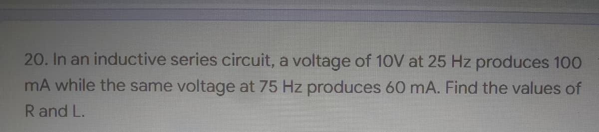 20. In an inductive series circuit, a voltage of 10V at 25 Hz produces 100
mA while the same voltage at 75 Hz produces 60 mA. Find the values of
R and L.