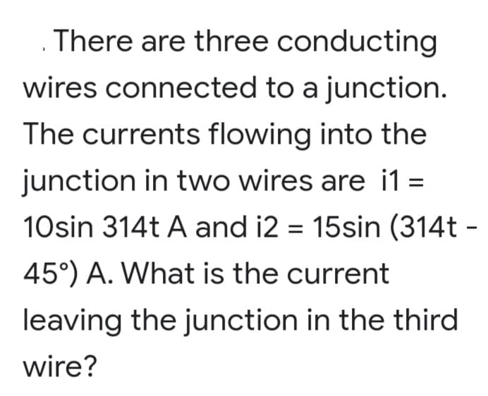 There are three conducting
wires connected to a junction.
The currents flowing into the
junction in two wires are i1
=
10sin 314t A and i2 = 15sin (314t -
45°) A. What is the current
leaving the junction in the third
wire?