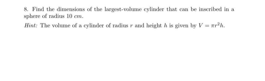 8. Find the dimensions of the largest-volume cylinder that can be inscribed in a
sphere of radius 10 cm.
Hint: The volume of a cylinder of radius r and height h is given by V = r?h.
