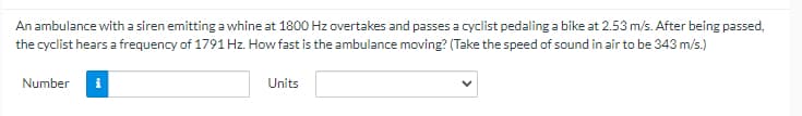 An ambulance with a siren emitting a whine at 1800 Hz overtakes and passes a cyclist pedaling a bike at 2.53 m/s. After being passed,
the cyclist hears a frequency of 1791 Hz. How fast is the ambulance moving? (Take the speed of sound in air to be 343 m/s.)
Number
Units
