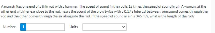 A man strikes one end of a thin rod with a hammer. The speed of sound in the rod is 15 times the speed of sound in air. A woman, at the
other end with her ear close to the rod, hears the sound of the blow twice with a 0.17 s interval between; one sound comes through the
rod and the other comes through the air alongside the rod. If the speed of sound in air is 345 m/s, what is the length of the rod?
Number
i
Units
