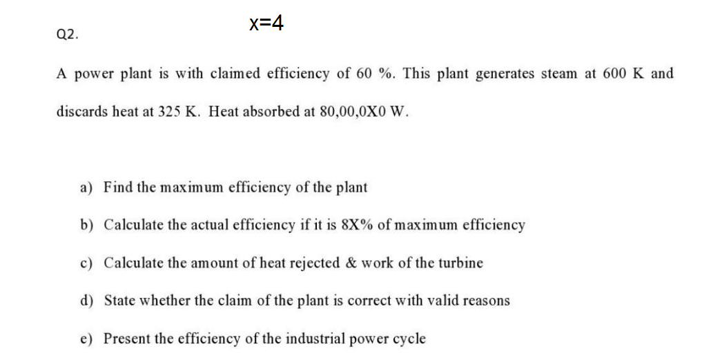 x=4
Q2.
A power plant is with claimed efficiency of 60 %. This plant generates steam at 600 K and
discards heat at 325 K. Heat absorbed at 80,00,0X0 W.
a) Find the maximum efficiency of the plant
b) Calculate the actual efficiency if it is 8X% of maximum efficiency
c) Calculate the amount of heat rejected & work of the turbine
d) State whether the claim of the plant is correct with valid reasons
e) Present the efficiency of the industrial power cycle
