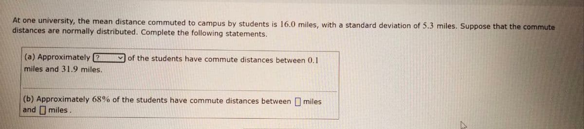 At one university, the mean distance commuted to campus by students is 16.0 miles, with a standard deviation of 5.3 miles. Suppose that the commute
distances are normally distributed. Complete the following statements.
(a) Approximately ?
of the students have commute distances between 0.1
miles and 31.9 miles.
(b) Approximately 68% of the students have commute distances between miles
and O miles.

